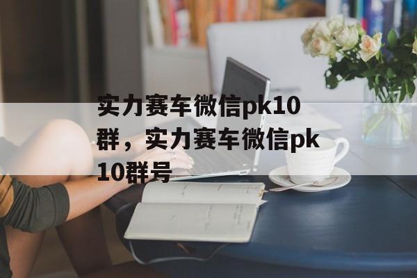 实力赛车微信pk10群，实力赛车微信pk10群号