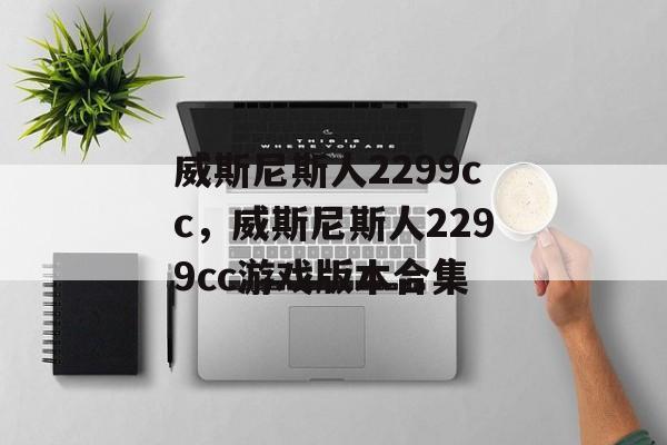 威斯尼斯人2299cc，威斯尼斯人2299cc游戏版本合集